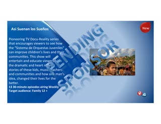 Asi!Suenan!los!Sueños!
)
Pioneering)TV)DocuPReality)series)
that)encourages)viewers)to)see)how)
the)“Sistema)de)Orquestas)Juveniles”)
can)improve)children’s)lives)and)their)
communiNes.)This)show)will)
entertain)and)educate)viewers)with)
the)dramaNc)and)heart)moving)
stories)of)these)kids,)music)teachers)
and)communiNes)and)how)one)man’s)
idea,)changed)their)lives)for)the)
beler.))
13!30Jminute!episodes!airing!Weekly!
Target!audience:!Family!12!+)
)
New)
 