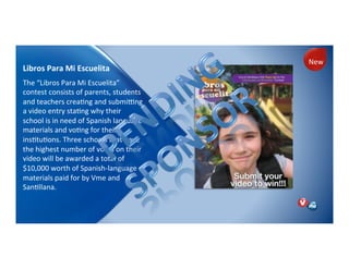 Libros!Para!Mi!Escuelita)
The)“Libros)Para)Mi)Escuelita”)
contest)consists)of)parents,)students)
and)teachers)creaNng)and)submimng)
a)video)entry)staNng)why)their)
school)is)in)need)of)Spanish)language)
materials)and)voNng)for)their)
insNtuNons.)Three)schools)that)have)
the)highest)number)of)votes)on)their)
video)will)be)awarded)a)total)of)
$10,000)worth)of)SpanishPlanguage)
materials)paid)for)by)Vme)and)
SanNllana.)
)
New)
 