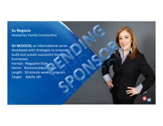 Yamila Constantino is an award-winning journalist,
content creator, producer, and financial expert with two
decades of experience in the U.S., Latin America, and
Europe. She acquired her financial expertise at
Bloomberg Multimedia where she launched the first
nationally syndicated Spanish-language radio report to
provide business and personal finance information to the
U.S. Hispanic audience. Early in her career, she was the
NY Correspondent for Canal de Noticias NBC, a 24-hour
Spanish-language news network broadcast in 18 Latin
American countries, and worked as a reporter and
producer for Univision and Telemundo.
Talent Host, Su Negocio:
Yamila Constantino
Su!Negocio!
Hosted)by)Yamila)ConstanNno)
SU!NEGOCIO,!an)informaNonal)series)
developed)with)strategies)to)empower,)
build)and)sustain)successful)Hispanic)
businesses.)
Format:))Magazine)Style)
Genre:)))Business/educaNonal))
Length:))30)minute)weekly)program)
Target:))))Adults)18+)
))
 