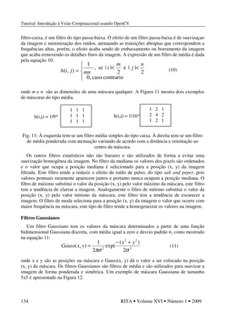 Tutorial: Introdução à Visão Computacional usando OpenCV
134 RITA • Volume XVI • Número 1 • 2009
filtro-caixa, é um filtro do tipo passa-baixa. O efeito de um filtro passa-baixa é de suavizaçao
da imagem e minimização dos ruídos, atenuando as transições abruptas que correspondem a
frequências altas, porém, o efeito acaba sendo de embassamento ou borramento da imagem
que acaba removendo os detalhes finos da imagem. A expressão de um filtro de média é dada
pela equação 10:
onde m e n são as dimensões de uma máscara qualquer. A Figura 11 mostra dois exemplos
de máscaras do tipo média.
Fig. 11: À esquerda tem-se um filtro média simples do tipo caixa. À direita tem-se um filtro
de média ponderada com atenuação variando de acordo com a distância e orientação ao
centro da máscara.
Os outros filtros estatísticos não são lineares e são utilizados de forma a evitar uma
suavização homogênea da imagem. No filtro da mediana os valores dos pixels são ordenados
e o valor que ocupa a posição mediana é selecionado para a posição (x, y) da imagem
filtrada. Este filtro tende a reduzir o efeito de ruído de pulso, do tipo salt and peper, pois
valores pontuais raramente aparecem juntos e portanto nunca ocupam a posição mediana. O
filtro de máximo substitui o valor da posição (x, y) pelo valor máximo da máscara, este filtro
tem a tendência de clarear a imagem. Analogamente o filtro de mínimo substitui o valor da
posição (x, y) pelo valor mínimo da máscara, este filtro tem a tendência de escurecer a
imagem. O filtro de moda seleciona para a posição (x, y) da imagem o valor que ocorre com
maior frequência na máscara, este tipo de filtro tende a homogeneizar os valores na imagem.
Filtros Gaussianos
Um filtro Gaussiano tem os valores da máscara determinados a partir de uma função
bidimensional Gaussiana discreta, com média igual a zero e desvio padrão σ, como mostrado
na equação 11:
onde x e y são as posições na máscara e Gauss(x, y) dá o valor a ser colocado na posição
(x, y) da máscara. Os filtros Gaussianos são filtros de média e são utilizados para suavizar a
imagem de forma ponderada e simétrica. Um exemplo de máscara Gaussiana de tamanho
5x5 é apresentado na Figura 12.
h(i,j) = 1/9*
1 1 1
1 1 1
1 1 1
h(i,j) = 1/16*
1 2 1
2 4 2
1 2 1
2
22
2
2
)(
exp(
2
1
),(
σπσ
yx
yxGauss
+−
= (11)




<<
=
contrariocaso0,
2
||e
2
||se,
1
),(
n
j
m
i
mnjih (10)
 
