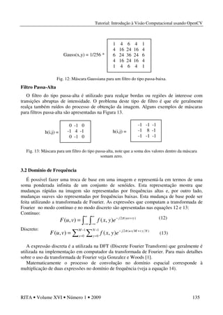 Tutorial: Introdução à Visão Computacional usando OpenCV
RITA • Volume XVI • Número 1 • 2009 135
Fig. 12: Máscara Gaussiana para um filtro do tipo passa-baixa.
Filtro Passa-Alta
O filtro do tipo passa-alta é utilizado para realçar bordas ou regiões de interesse com
transições abruptas de intensidade. O problema deste tipo de filtro é que ele geralmente
realça também ruídos do processo de obtenção da imagem. Alguns exemplos de máscaras
para filtros passa-alta são apresentadas na Figura 13.
Fig. 13: Máscara para um filtro do tipo passa-alta, note que a soma dos valores dentro da máscara
somam zero.
3.2 Domínio de Frequência
É possível fazer uma troca de base em uma imagem e representá-la em termos de uma
soma ponderada infinita de um conjunto de senóides. Esta representação mostra que
mudanças rápidas na imagem são representadas por frequências altas e, por outro lado,
mudanças suaves são representadas por frequências baixas. Esta mudança de base pode ser
feita utilizando a transformada de Fourier. As expressões que computam a transformada de
Fourier no modo contínuo e no modo discreto são apresentadas nas equações 12 e 13:
Contínuo:
Discreto:
A expressão discreta é a utilizada na DFT (Discrete Fourier Transform) que geralmente é
utilizada na implementação em computador da transformada de Fourier. Para mais detalhes
sobre o uso da transformada de Fourier veja Gonzalez e Woods [1].
Matematicamente o processo de convolução no domínio espacial corresponde à
multiplicação de duas expressões no domínio de frequência (veja a equação 14).
h(i,j) =
0 -1 0
-1 4 -1
0 -1 0
h(i,j) =
-1 -1 -1
-1 8 -1
-1 -1 -1
∫ ∫
∞
∞−
∞
∞−
+−
= )(2
),(),( vyuxj
eyxfvuF π (12)
∑ ∑
−
=
−
=
+−
=
1
0
1
0
)(2
),(),(
M
x
N
y
NyvMxuj
eyxfvuF π
(13)
1 4 6 4 1
4 16 24 16 4
6 24 36 24 6
4 16 24 16 4
1 4 6 4 1
Gauss(x,y) = 1/256 *
 