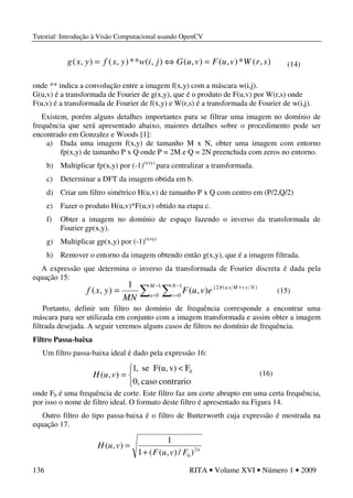 Tutorial: Introdução à Visão Computacional usando OpenCV
136 RITA • Volume XVI • Número 1 • 2009
onde ** indica a convolução entre a imagem f(x,y) com a máscara w(i,j).
G(u,v) é a transformada de Fourier de g(x,y), que é o produto de F(u,v) por W(r,s) onde
F(u,v) é a transformada de Fourier de f(x,y) e W(r,s) é a transformada de Fourier de w(i,j).
Existem, porém alguns detalhes importantes para se filtrar uma imagem no domínio de
frequência que será apresentado abaixo, maiores detalhes sobre o procedimento pode ser
encontrado em Gonzalez e Woods [1]:
a) Dada uma imagem f(x,y) de tamanho M x N, obter uma imagem com entorno
fp(x,y) de tamanho P x Q onde P = 2M e Q = 2N preenchida com zeros no entorno.
b) Multiplicar fp(x,y) por (-1)(x+y)
para centralizar a transformada.
c) Determinar a DFT da imagem obtida em b.
d) Criar um filtro simétrico H(u,v) de tamanho P x Q com centro em (P/2,Q/2)
e) Fazer o produto H(u,v)*F(u,v) obtido na etapa c.
f) Obter a imagem no domínio de espaço fazendo o inverso da transformada de
Fourier gp(x,y).
g) Multiplicar gp(x,y) por (-1)(x+y)
h) Remover o entorno da imagem obtendo então g(x,y), que é a imagem filtrada.
A expressão que determina o inverso da transformada de Fourier discreta é dada pela
equação 15:
Portanto, definir um filtro no domínio de frequência corresponde a encontrar uma
máscara para ser utilizada em conjunto com a imagem transformada e assim obter a imagem
filtrada desejada. A seguir veremos alguns casos de filtros no domínio de frequência.
Filtro Passa-baixa
Um filtro passa-baixa ideal é dado pela expressão 16:
onde F0 é uma frequência de corte. Este filtro faz um corte abrupto em uma certa frequência,
por isso o nome de filtro ideal. O formato deste filtro é apresentado na Figura 14.
Outro filtro do tipo passa-baixa é o filtro de Butterworth cuja expressão é mostrada na
equação 17.
),(*),(),(),(**),(),( srWvuFvuGjiwyxfyxg =⇔= (14)
∑ ∑
−
=
−
=
+
=
1
0
1
0
)(2
),(
1
),(
M
u
N
v
NyvMxuj
evuF
MN
yxf π
(16)


 <
=
contrariocaso0,
Fv)F(u,se,1
),( 0
vuH
n
FvuF
vuH 2
0 )/),((1
1
),(
+
=
(15)
 