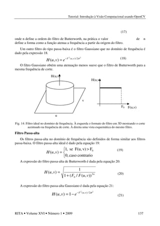 Tutorial: Introdução à Visão Computacional usando OpenCV
RITA • Volume XVI • Número 1 • 2009 137
onde n define a ordem do filtro de Butterworth, na prática o valor de n
define a forma como a função atenua a frequência a partir da origem do filtro.
Um outro filtro do tipo passa-baixa é o filtro Gaussiano que no domínio de frequência é
dado pela expressão 18.
O filtro Gaussiano obtém uma atenuação menos suave que o filtro de Butterworth para a
mesma frequência de corte.
Fig. 14: Filtro ideal no domínio de frequência. À esquerda o formato do filtro em 3D mostrando o corte
acentuado na frequência de corte. À direita uma vista esquemática do mesmo filtro.
Filtro Passa-alta
Os filtros passa-alta no domínio de frequência são definidos de forma similar aos filtros
passa-baixa. O filtro passa-alta ideal é dado pela equação 19:
A expressão do filtro passa-alta de Butterworth é dada pela equação 20:
A expressão do filtro passa-alta Gaussiano é dada pela equação 21:
(17)
(21)


 >
=
contrariocaso0,
Fv)F(u,se,1
),( 0
vuH
n
vuFF
vuH 2
0 )),(/(1
1
),(
+
=
22
2/),(
1),( σvuF
evuH −
−=
(20)
u
H(u,v)
H(u,v)
F0
v
F(u,v)
(19)
22
2/),(
),( σvuF
evuH −
= (18)
 