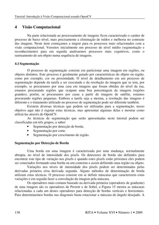 Tutorial: Introdução à Visão Computacional usando OpenCV
138 RITA • Volume XVI • Número 1 • 2009
4 Visão Computacional
Na parte relacionada ao processamento de imagens ficou caracterizado o caráter de
processo de baixo nível, mais precisamente a eliminação de ruídos e melhoria no contraste
das imagens. Neste item começamos a migrar para os processos mais relacionados com a
visão computacional. Veremos inicialmente um processo de nível médio (segmentação e
reconhecimento) para em seguida analisarmos processos mais cognitivos, como o
rastreamento de um objeto numa sequência de imagens.
4.1 Segmentação
O processo de segmentação consiste em particionar uma imagem em regiões, ou
objetos distintos. Este processo é geralmente guiado por características do objeto ou região,
como por exemplo, cor ou proximidade. O nível de detalhamento em um processo de
segmentação depende da tarefa a ser executada e da resolução da imagem que se tem, por
exemplo, se procuramos por uma casa em imagens que foram obtidas do nível da rua,
estamos procurando regiões que ocupam uma boa porcentagem da imagem (regiões
grandes), porém, se procuramos por casas a partir de imagens de satélite, estamos
procurando regiões pequenas. Embora a tarefa seja a mesma, a resolução das imagens é
diferente e o tratamento utilizado no processo de segmentação pode ser diferente também.
Existem diversas técnicas que podem ser utilizadas para a segmentação, nosso
objetivo aqui não é esgotar estas técnicas, mas apresentar algumas delas e mostrar como
utilizá-las através do OpenCV.
As técnicas de segmentação que serão apresentadas neste tutorial podem ser
classificadas em três grupos, a saber:
• Segmentação por detecção de borda.
• Segmentação por corte.
• Segmentação por crescimento de região.
Segmentação por Detecção de Borda
Uma borda em uma imagem é caracterizada por uma mudança, normalmente
abrupta, no nível de intensidade dos pixels. Os detectores de borda são definidos para
encontrar este tipo de variação nos pixels e quando estes pixels estão próximos eles podem
ser conectados formando uma borda ou um contorno e assim definindo uma região ou objeto.
Variações nos níveis de intensidade dos pixels podem ser determinadas pelas
derivadas primeira e/ou derivada segunda. Alguns métodos de determinação de borda
utilizam estas técnicas. O processo consiste em se definir máscaras que caracterizem estas
variações e em seguida fazer a convolução da imagem pela máscara.
Os operadores mais comuns baseado na derivada primeira (operadores de gradiente)
de uma imagem são os operadores de Prewitt e de Sobel, a Figura 15 mostra as máscaras
relacionadas a cada um destes operadores para detecção de bordas verticais e horizontais.
Para determinarmos bordas nas diagonais basta rotacionar a máscara do ângulo desejado. A
 