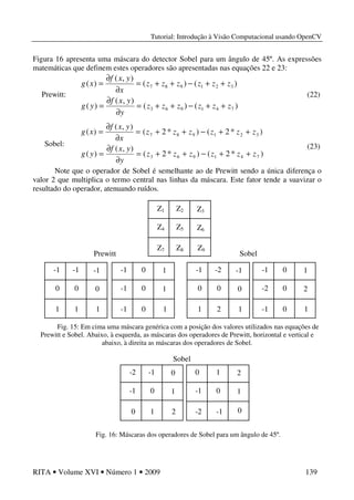 Tutorial: Introdução à Visão Computacional usando OpenCV
RITA • Volume XVI • Número 1 • 2009 139
Figura 16 apresenta uma máscara do detector Sobel para um ângulo de 45º. As expressões
matemáticas que definem estes operadores são apresentadas nas equações 22 e 23:
Prewitt:
Sobel:
Note que o operador de Sobel é semelhante ao de Prewitt sendo a única diferença o
valor 2 que multiplica o termo central nas linhas da máscara. Este fator tende a suavizar o
resultado do operador, atenuando ruídos.
Fig. 15: Em cima uma máscara genérica com a posição dos valores utilizados nas equações de
Prewitt e Sobel. Abaixo, à esquerda, as máscaras dos operadores de Prewitt, horizontal e vertical e
abaixo, à direita as máscaras dos operadores de Sobel.
Fig. 16: Máscaras dos operadores de Sobel para um ângulo de 45º.
)()(
),(
)(
)()(
),(
)(
741963
321987
zzzzzz
y
yxf
yg
zzzzzz
x
yxf
xg
++−++=
∂
∂
=
++−++=
∂
∂
=
(22)
)*2()*2(
),(
)(
)*2()*2(
),(
)(
741963
321987
zzzzzz
y
yxf
yg
zzzzzz
x
yxf
xg
++−++=
∂
∂
=
++−++=
∂
∂
=
(23)
Sobel
0 1 2
-1 0 1
-2 -1
-2 -1 0
-1 0 1
0 1 2 0
Z1 Z2 Z3
Z4 Z5 Z6
Z7 Z8 Z9
-1 -1 -1
0 0 0
1 1 1
-1 0 1
-1 0 1
-1 0 1
-1 0 1
-2 0 2
-1 0 1
-1 -2 -1
0 0 0
1 2 1
Prewitt Sobel
 