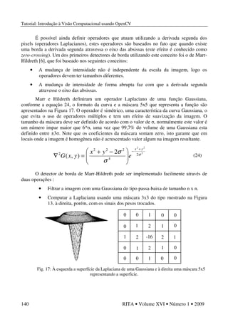 Tutorial: Introdução à Visão Computacional usando OpenCV
140 RITA • Volume XVI • Número 1 • 2009
É possível ainda definir operadores que atuam utilizando a derivada segunda dos
pixels (operadores Laplacianos), estes operadores são baseados no fato que quando existe
uma borda a derivada segunda atravessa o eixo das absissas (este efeito é conhecido como
zero-crossing). Um dos primeiros detectores de borda utilizando este conceito foi o de Marr-
Hildreth [6], que foi baseado nos seguintes conceitos:
• A mudança de intensidade não é independente da escala da imagem, logo os
operadores devem ter tamanhos diferentes.
• A mudança de intensidade de forma abrupta faz com que a derivada segunda
atravesse o eixo das absissas.
Marr e Hildreth definiram um operador Laplaciano de uma função Gaussiana,
conforme a equação 24, o formato da curva e a máscara 5x5 que representa a função são
apresentados na Figura 17. O operador é simétrico, uma característica da curva Gaussiana, o
que evita o uso de operadores múltiplos e tem um efeito de suavização da imagem. O
tamanho da máscara deve ser definido de acordo com o valor de σ, normalmente este valor é
um número impar maior que 6*σ, uma vez que 99,7% do volume de uma Gaussiana esta
definido entre ±3σ. Note que os coeficientes da máscara somam zero, isto garante que em
locais onde a imagem é homogênea não é acrescentado valor algum na imagem resultante.
O detector de borda de Marr-Hildreth pode ser implementado facilmente através de
duas operações :
• Filtrar a imagem com uma Gaussiana do tipo passa-baixa de tamanho n x n.
• Computar a Laplaciana usando uma máscara 3x3 do tipo mostrado na Figura
13, à direita, porém, com os sinais dos pesos trocados.
Fig. 17: À esquerda a superfície da Laplaciana de uma Gaussiana e à direita uma máscara 5x5
representando a superficie.
2
22
2
4
222
2 2
),( σ
σ
σ
yx
e
yx
yxG
+
−





 −+
=∇ (24)
0
0
0
0 0
0
0 0
0
0
00
1
1
11
1
1
1
1
2
2
2
2-16
 