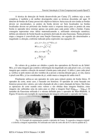 Tutorial: Introdução à Visão Computacional usando OpenCV
RITA • Volume XVI • Número 1 • 2009 141
A técnica de detecção de borda desenvolvida por Canny [7], embora seja a mais
complexa, é também a de melhor desempenho entre as técnicas discutidas até aqui. O
detector de bordas de Canny possui três objetivos básicos: baixa taxa de erro (todas as bordas
devem ser encontradas), os pontos da borda devem ser bem localizados (as bordas
localizadas devem ser próximas das bordas reais) e resposta única para os pontos de uma
borda (o operador deve retornar apenas um ponto para cada ponto sobre a borda). Canny
conseguiu representar estas idéias matematicamente e, utilizando otimização numérica,
definiu um detector de borda basedo na primeira derivada de uma Gaussiana. Numa primeira
etapa a imagem é convolvida por uma função Gaussiana, em seguida são determinados a
magnitude e a direção, conforme indicado pelas expressões nas equações 25:
Os valores de gi podem ser obtidos a partir dos operadores de Prewitt ou de Sobel.
M(x, y) é uma imagem que contém a informação da magnitude em cada pixel e α(x, y) é uma
imagem que contém a direção da normal à borda para cada pixel. A idéia é, para cada pixel
p, verifica se pelo menos um dos vizinhos de p possui a mesma direção que p, se sim, marca
o pixel com M(x, y) (as coordenadas de p), senão marca a imagem de saída com 0.
Finalmente utiliza-se um operador de corte para reduzir pontos de borda falsos. O
operador de corte, neste caso, é baseado em histerese. O operador de corte baseado em
histerese possui dois valores, um valor chamado de alto e outro chamado de baixo. São feitas
as operacoes de corte usando estes valores e são obtidas duas imagens binárias, estas
imagens são subtraídas uma da outra para se obter a imagem final (Imgbaixa – Imgalta). O
tamanho da Gaussiana utilizada é o mesmo definido para o operador de Marr-Hildreth. A
Figura 18 mostra um exemplo de segmentação de imagem utilizando o operador de Canny.
Fig. 18: Exemplo de segmentação usando o operador de Canny. À esquerda a imagem original
e à direita a imagem segmentada. Foi utilizado um valor de corte alto de 0.5 e desvio padrão de 2.
i
yxg
g
g
g
yx
ggyxM
yxGyxfyxg
i
x
y
yx
∂
∂
=
=
+=
=
−
),(
)(tan),(
),(
),(**),(),(
1
22
α (25)
 