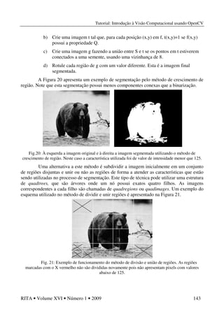 Tutorial: Introdução à Visão Computacional usando OpenCV
RITA • Volume XVI • Número 1 • 2009 143
b) Crie uma imagem t tal que, para cada posição (x,y) em f, t(x,y)=1 se f(x,y)
possui a propriedade Q.
c) Crie uma imagem g fazendo a união entre S e t se os pontos em t estiverem
conectados a uma semente, usando uma vizinhança de 8.
d) Rotule cada região de g com um valor diferente. Esta é a imagem final
segmentada.
A Figura 20 apresenta um exemplo de segmentação pelo método de crescimento de
região. Note que esta segmentação possui menos componentes conexas que a binarização.
Fig.20: À esquerda a imagem original e à direita a imagem segmentada utilizando o método de
crescimento de região. Neste caso a característica utilizada foi de valor de intensidade menor que 125.
Uma alternativa a este método é subdividir a imagem inicialmente em um conjunto
de regiões disjuntas e unir ou não as regiões de forma a atender as características que estão
sendo utilizadas no processo de segmentação. Este tipo de técnica pode utilizar uma estrutura
de quadtrees, que são árvores onde um nó possui exatos quatro filhos. As imagens
correspondentes a cada filho são chamadas de quadregions ou quadimages. Um exemplo do
esquema utilizado no método de dividir e unir regiões é apresentado na Figura 21.
Fig. 21: Exemplo de funcionamento do método de divisão e união de regiões. As regiões
marcadas com o X vermelho não são divididas novamente pois não apresentam pixels com valores
abaixo de 125.
 
