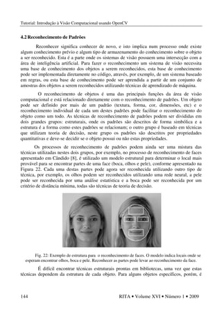 Tutorial: Introdução à Visão Computacional usando OpenCV
144 RITA • Volume XVI • Número 1 • 2009
4.2 Reconhecimento de Padrões
Reconhecer significa conhecer de novo, e isto implica num processo onde existe
algum conhecimento prévio e algum tipo de armazenamento do conhecimento sobre o objeto
a ser reconhecido. Esta é a parte onde os sistemas de visão possuem uma intersecção com a
área de inteligência artificial. Para fazer o reconhecimento um sistema de visão necessita
uma base de conhecimento dos objetos a serem reconhecidos, esta base de conhecimento
pode ser implementada diretamente no código, através, por exemplo, de um sistema baseado
em regras, ou esta base de conhecimento pode ser aprendida a partir de um conjunto de
amostras dos objetos a serem reconhecidos utilizando técnicas de aprendizado de máquina.
O reconhecimento de objetos é uma das principais funções da área de visão
computacional e está relacionado diretamente com o reconhecimento de padrões. Um objeto
pode ser definido por mais de um padrão (textura, forma, cor, dimensões, etc) e o
reconhecimento individual de cada um destes padrões pode facilitar o reconhecimento do
objeto como um todo. As técnicas de reconhecimento de padrões podem ser divididas em
dois grandes grupos: estruturais, onde os padrões são descritos de forma simbólica e a
estrutura é a forma como estes padrões se relacionam; o outro grupo é baseado em técnicas
que utilizam teoria de decisão, neste grupo os padrões são descritos por propriedades
quantitativas e deve-se decidir se o objeto possui ou não estas propriedades.
Os processos de reconhecimento de padrões podem ainda ser uma mistura das
técnicas utilizadas nestes dois grupos, por exemplo, no processo de reconhecimento de faces
apresentado em Cândido [8], é utilizado um modelo estrutural para determinar o local mais
provável para se encontrar partes de uma face (boca, olhos e pele), conforme apresentado na
Figura 22. Cada uma destas partes pode agora ser reconhecida utilizando outro tipo de
técnica, por exemplo, os olhos podem ser reconhecidos utilizando uma rede neural, a pele
pode ser reconhecida por uma análise estatística e a boca pode ser reconhecida por um
critério de distância mínima, todas são técnicas de teoria de decisão.
Fig. 22: Exemplo de estrutura para o reconhecimento de faces. O modelo indica locais onde se
esperam encontrar olhos, boca e pele. Reconhecer as partes pode levar ao reconhecimento da face.
É difícil encontrar técnicas estruturais prontas em bibliotecas, uma vez que estas
técnicas dependem da estrutura de cada objeto. Para alguns objetos específicos, porém, é
 