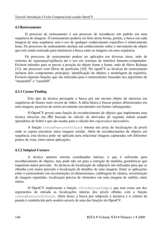 Tutorial: Introdução à Visão Computacional usando OpenCV
146 RITA • Volume XVI • Número 1 • 2009
4.3 Rastreamento
O processo de rastreamento é um processo de reconhecer um padrão em uma
sequência de imagens. O rastreamento poderia ser feito desta forma, porém, a busca em cada
imagem de uma sequência sem o uso de qualquer conhecimento específico é relativamente
lenta. Os processos de rastreamento atrelam um conhecimento sobre o movimento do objeto
que está sendo rastreado para minimizar a busca entre as imagens em uma sequência.
Os processos de rastreamento podem ser aplicados em diversas áreas, indo de
sistemas de segurança/vigilância até o uso em sistemas de interface humano-computador.
Existem métodos para se prever a posição do objeto frame a frame, indo de filtros Kalman
[11], até processos com filtros de partículas [10]. No openCV as técnicas de rastreamento
incluem dois componentes principais: identificação de objetos e modelagem da trajetória.
Existem algumas funções que são utilizadas para o rastreamento, baseadas nos algoritmos de
“meanshift” e “camshift”.
4.3.1 Corner Finding
Este tipo de técnica pressupõe a busca por um mesmo objeto de interesse em
sequências de frames num stream de vídeo. A idéia básica é buscar pontos diferenciados em
uma imagem, passíveis de serem novamente encontrados em frames subsequentes.
O OpenCV possui uma função de reconhecimento de objetos que implementa uma
técnica (descrita em [9]) baseada no cálculo de derivadas de segunda ordem usando
operadores de Sobel e que são usadas para o cálculo dos eigenvalues necessários.
A função cvGoodFeaturesToTrack retorna um array de localizações de pixels
onde se espera encontrar outra imagem similar. Além do reconhecimento de objetos em
sequência, esta técnica pode ser aplicada para relacionar imagens capturadas sob diferentes
pontos de vista, entre outras aplicações.
4.3.2 Subpixel Corners
A técnica anterior retorna coordenadas inteiras, o que é suficiente para
reconhecimento de objetos, mas pode não ser para a extração de medidas geométricas que
requeiram maior precisão. As técnicas de localização de subpixels são utilizadas para que se
obtenha com maior precisão a localização de detalhes de uma imagem. Entre as aplicações
estão o rastreamento em reconstruções tri-dimensionais, calibragem de câmera, reconstrução
de imagens repartidas, localização precisa de elementos em uma imagem de satélite, entre
outras.
O OpenCV implementa a função cvFindCornerSubpix que tem como um dos
argumentos de entrada as localizações inteiras dos pixels obtidas com a função
cvGoodFeaturesToTrack. Além disso, a busca por subpixels é iterativa e o critério de
parada é estabelecido pelo usuário através de uma das funções do OpenCV.
 