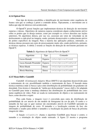 Tutorial: Introdução à Visão Computacional usando OpenCV
RITA • Volume XVI • Número 1 • 2009 147
4.3.4 Optical Flow
Este tipo de técnica possibilita a identificação de movimento entre sequências de
frames sem que se conheça a priori o conteúdo destes. Tipicamente, o movimento em si
indica que algo de interesse está acontecendo.
O OpenCV possui funções que implementam técnicas de detecção de movimento
esparsas e densas. Algoritmos de natureza esparsa consideram algum conhecimento prévio
sobre os pontos que se deseja rastrear, como por exemplo os corners descritos nas seções
anteriores. Os algoritmos densos, por sua vez, associam um vetor de velocidade ou de
deslocamento a cada pixel na imagem, sendo, portanto desnecessário o conhecimento prévio
de pontos específicos da imagem. Para a maioria das aplicações práticas, entretanto, as
técnicas densas possuem um custo de processamento muito alto, sendo preferíveis, portanto,
as técnicas esparsas. A tabela 2 resume as funções de detecção de movimento presentes no
OpenCV.
Tabela 2: Algoritmos de Optical Flow do OpenCV
Algortimo Tipo Comando
Lucas-Kanade Esparso cvCalcOpticalFlowLK
Lucas Kanade Piramidal Esparso cvCalcOpticalFlowPyrLK
Horn-Shunk Denso cvCalcOpticalFLowHS
Block Matching Denso cvCalcOpticalFlowBM
4.3.5 Mean-Shift e Camshift
Camshift (Continuously Adaptive Mean-SHIFT) é um algoritmo desenvolvido para
o rastreamento de cor, possibilitando também o rastreamento de faces. É baseado numa
técnica estatística onde se busca o pico entre distribuições de probabilidade em gradientes de
densidade. Esta técnica é chamada de “média por deslocamento” (mean shift) e foi adaptada
no Camshift para tratar a mudança dinâmica das distribuições de probabilidade das cores
numa seqüência de vídeo. Pode ser usada no rastreamento de objetos e no rastreamento de
faces, como descrito a seguir.
Para cada frame, a imagem (raw) é convertida para outra de distribuição de
probabilidade de cor através de um modelo de histograma da cor da pele. O centro e o
tamanho da face que se quer rastrear são encontrados através do CamShift operando na
imagem de probabilidade de cores. O tamanho e a localização corrente da face são
informados e usados para definir o tamanho e a localização da janela de busca da próxima
imagem de vídeo.
A função cvCamShift chama o algoritmo CamShift para buscar o centro, o
tamanho e a orientação do objeto sendo rastreado. A figura 23 mostra o programa
 