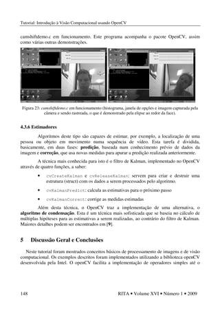 Tutorial: Introdução à Visão Computacional usando OpenCV
148 RITA • Volume XVI • Número 1 • 2009
camshiftdemo.c em funcionamento. Este programa acompanha o pacote OpenCV, assim
como várias outras demonstrações.
Figura 23: camshiftdemo.c em funcionamento (histograma, janela de opções e imagem capturada pela
câmera e sendo rastreada, o que é demonstrado pela elipse ao redor da face).
4.3.6 Estimadores
Algoritmos deste tipo são capazes de estimar, por exemplo, a localização de uma
pessoa ou objeto em movimento numa sequência de vídeo. Esta tarefa é dividida,
basicamente, em duas fases: predição, baseada num conhecimento prévio de dados da
imagem e correção, que usa novas medidas para apurar a predição realizada anteriormente.
A técnica mais conhecida para isto é o filtro de Kalman, implementado no OpenCV
através de quatro funções, a saber:
• cvCreateKalman e cvReleaseKalman: servem para criar e destruir uma
estrutura (struct) com os dados a serem processados pelo algoritmo.
• cvKalmanPredict: calcula as estimativas para o próximo passo
• cvKalmanCorrect: corrige as medidas estimadas
Além desta técnica, o OpenCV traz a implementação de uma alternativa, o
algoritmo de condensação. Esta é um técnica mais sofisticada que se baseia no cálculo de
múltiplas hipóteses para as estimativas a serem realizadas, ao contrário do filtro de Kalman.
Maiores detalhes podem ser encontrados em [9].
5 Discussão Geral e Conclusões
Neste tutorial foram mostrados conceitos básicos de processamento de imagens e de visão
computacional. Os exemplos descritos foram implementados utilizando a biblioteca openCV
desenvolvida pela Intel. O openCV facilita a implementação de operadores simples até o
 