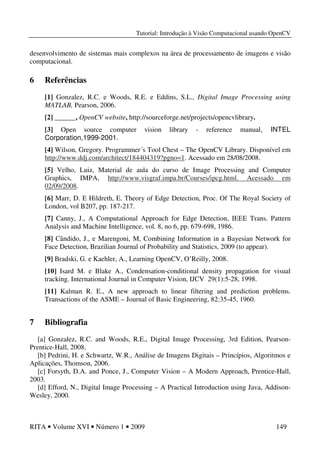 Tutorial: Introdução à Visão Computacional usando OpenCV
RITA • Volume XVI • Número 1 • 2009 149
desenvolvimento de sistemas mais complexos na área de processamento de imagens e visão
computacional.
6 Referências
[1] Gonzalez, R.C. e Woods, R.E. e Eddins, S.L., Digital Image Processing using
MATLAB, Pearson, 2006.
[2] ______, OpenCV website, http://sourceforge.net/projects/opencvlibrary.
[3] Open source computer vision library - reference manual, INTEL
Corporation,1999-2001.
[4] Wilson, Gregory. Programmer´s Tool Chest – The OpenCV Library. Disponível em
http://www.ddj.com/architect/184404319?pgno=1. Acessado em 28/08/2008.
[5] Velho, Luiz, Material de aula do curso de Image Processing and Computer
Graphics, IMPA, http://www.visgraf.impa.br/Courses/ipcg.html. Acessado em
02/09/2008.
[6] Marr, D. E Hildreth, E. Theory of Edge Detection, Proc. Of The Royal Society of
London, vol B207, pp. 187-217.
[7] Canny, J., A Computational Approach for Edge Detection, IEEE Trans. Pattern
Analysis and Machine Intelligence, vol. 8, no 6, pp. 679-698, 1986.
[8] Cândido, J., e Marengoni, M, Combining Information in a Bayesian Network for
Face Detection, Brazilian Journal of Probability and Statistics, 2009 (to appear).
[9] Bradski, G. e Kaehler, A., Learning OpenCV, O’Reilly, 2008.
[10] Isard M. e Blake A., Condensation-conditional density propagation for visual
tracking. International Journal in Computer Vision, IJCV 29(1):5-28, 1998.
[11] Kalman R. E., A new approach to linear filtering and prediction problems.
Transactions of the ASME – Journal of Basic Engineering, 82:35-45, 1960.
7 Bibliografia
[a] Gonzalez, R.C. and Woods, R.E., Digital Image Processing, 3rd Edition, Pearson-
Prentice-Hall, 2008.
[b] Pedrini, H. e Schwartz, W.R., Análise de Imagens Digitais – Princípios, Algoritmos e
Aplicações, Thomson, 2006.
[c] Forsyth, D.A. and Ponce, J., Computer Vision – A Modern Approach, Prentice-Hall,
2003.
[d] Efford, N., Digital Image Processing – A Practical Introduction using Java, Addison-
Wesley, 2000.
 
