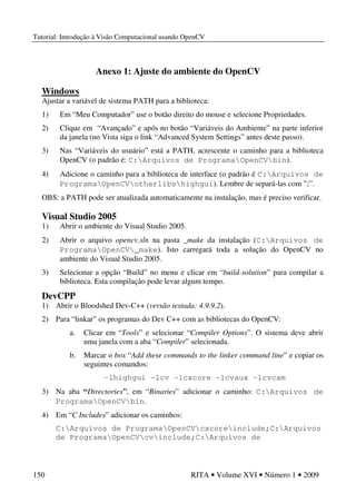 Tutorial: Introdução à Visão Computacional usando OpenCV
150 RITA • Volume XVI • Número 1 • 2009
Anexo 1: Ajuste do ambiente do OpenCV
Windows
Ajustar a variável de sistema PATH para a biblioteca:
1) Em “Meu Computador” use o botão direito do mouse e selecione Propriedades.
2) Clique em “Avançado” e após no botão “Variáveis do Ambiente” na parte inferior
da janela (no Vista siga o link “Advanced System Settings” antes deste passo).
3) Nas “Variáveis do usuário” está a PATH, acrescente o caminho para a biblioteca
OpenCV (o padrão é: C:Arquivos de ProgramaOpenCVbin).
4) Adicione o caminho para a biblioteca de interface (o padrão é C:Arquivos de
ProgramaOpenCVotherlibshighgui). Lembre de separá-las com ”;”.
OBS: a PATH pode ser atualizada automaticamente na instalação, mas é preciso verificar.
Visual Studio 2005
1) Abrir o ambiente do Visual Studio 2005.
2) Abrir o arquivo opencv.sln na pasta _make da instalação (C:Arquivos de
ProgramaOpenCV_make). Isto carregará toda a solução do OpenCV no
ambiente do Visual Studio 2005.
3) Selecionar a opção “Build” no menu e clicar em “build-solution” para compilar a
biblioteca. Esta compilação pode levar algum tempo.
DevCPP
1) Abrir o Bloodshed Dev-C++ (versão testada: 4.9.9.2).
2) Para “linkar” os programas do Dev C++ com as bibliotecas do OpenCV:
a. Clicar em “Tools” e selecionar “Compiler Options”. O sistema deve abrir
uma janela com a aba “Compiler” selecionada.
b. Marcar o box “Add these commands to the linker command line” e copiar os
seguintes comandos:
-lhighgui -lcv -lcxcore -lcvaux –lcvcam
3) Na aba “Directories”, em “Binaries” adicionar o caminho: C:Arquivos de
ProgramaOpenCVbin.
4) Em “C Includes” adicionar os caminhos:
C:Arquivos de ProgramaOpenCVcxcoreinclude;C:Arquivos
de ProgramaOpenCVcvinclude;C:Arquivos de
 