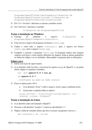 Tutorial: Introdução à Visão Computacional usando OpenCV
RITA • Volume XVI • Número 1 • 2009 151
ProgramaOpenCVotherlibshighgui;C:Arquivos de
ProgramaOpenCVcvauxinclude; C:Arquivos de
ProgramaOpenCVotherlibscvcaminclude
5) Em “C++ Includes” adicionar os mesmos caminhos acima.
6) Em “Libraries” adicionar o caminho:
C:Arquivos de ProgramaOpenCVlib
Testar a instalação no Windows
1) Carregar no ambiente o arquivo: C:Arquivos de
ProgramaOpenCVsamplesccontours.c.
2) Criar um novo arquivo de programa em branco: teste.cpp.
3) Copiar e colar todo o arquivo contours.c para o arquivo em branco
teste.cpp, salve o arquivo teste.cpp.
4) Compilar e executar o programa teste.cpp. O programa analisa uma imagem
sintética com faces e extrai regiões diferentes da imagem. Pode-se alterar parâmetros
ou linhas do código e ver os resultados. (Recompilar o programa após as alterações).
Linux e g++
1) Entrar com login de super-usuário.
2) Ir ao diretório onde foi feito o download do arquivo tar.gz do OpenCV e, na janela
aberta, digitar os seguintes comandos:
tar -xzf opencv-0.9.7.tar.gz
cd opencv-0.9.7
./configure && make && make install
3) Fazer os ajustes para o G++:
a. Ir ao diretório “home” e abrir o arquivo .bashrc (para o ambiente bash).
b. Acrescentar a seguinte linha ao arquivo:
alias gcv="g++ -I/usr/local/include/opencv -lcv -
lcxcore -lcvaux -lhighgui"
Testar a instalação no Linux
1) Ir ao diretório onde está instalado o OpenCV.
2) Procurar o sub-diretório “samples” e entrar no sub-diretório “c”.
3) Digitar a linha de comando abaixo que deve executar o programa contours.c:
gcv contours.c && ./a.out
 