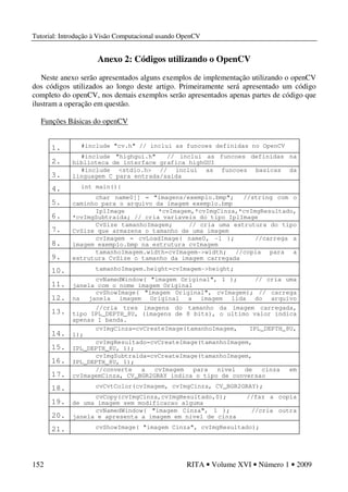 Tutorial: Introdução à Visão Computacional usando OpenCV
152 RITA • Volume XVI • Número 1 • 2009
Anexo 2: Códigos utilizando o OpenCV
Neste anexo serão apresentados alguns exemplos de implementação utilizando o openCV
dos códigos utilizados ao longo deste artigo. Primeiramente será apresentado um código
completo do openCV, nos demais exemplos serão apresentados apenas partes de código que
ilustram a operação em questão.
Funções Básicas do openCV
1. #include "cv.h" // inclui as funcoes definidas no OpenCV
2.
#include "highgui.h" // inclui as funcoes definidas na
biblioteca de interface grafica highGUI
3.
#include <stdio.h> // inclui as funcoes basicas da
linguagem C para entrada/saida
4. int main(){
5.
char name0[] = "imagens/exemplo.bmp"; //string com o
caminho para o arquivo da imagem exemplo.bmp
6.
IplImage *cvImagem,*cvImgCinza,*cvImgResultado,
*cvImgSubtraida; // cria variaveis do tipo IplImage
7.
CvSize tamanhoImagem; // cria uma estrutura do tipo
CvSize que armazena o tamanho de uma imagem
8.
cvImagem = cvLoadImage( name0, -1 ); //carrega a
imagem exemplo.bmp na estrutura cvImagem
9.
tamanhoImagem.width=cvImagem->width; //copia para a
estrutura CvSize o tamanho da imagem carregada
10. tamanhoImagem.height=cvImagem->height;
11.
cvNamedWindow( "imagem Original", 1 ); // cria uma
janela com o nome imagem Original
12.
cvShowImage( "imagem Original", cvImagem); // carrega
na janela imagem Original a imagem lida do arquivo
exemplo.bmp
13.
//cria tres imagens do tamanho da imagem carregada,
tipo IPL_DEPTH_8U, (imagens de 8 bits), o ultimo valor indica
apenas 1 banda.
14.
cvImgCinza=cvCreateImage(tamanhoImagem, IPL_DEPTH_8U,
1);
15.
cvImgResultado=cvCreateImage(tamanhoImagem,
IPL_DEPTH_8U, 1);
16.
cvImgSubtraida=cvCreateImage(tamanhoImagem,
IPL_DEPTH_8U, 1);
17.
//converte a cvImagem para nivel de cinza em
cvImagemCinza, CV_BGR2GRAY indica o tipo de conversao
18. cvCvtColor(cvImagem, cvImgCinza, CV_BGR2GRAY);
19.
cvCopy(cvImgCinza,cvImgResultado,0); //faz a copia
de uma imagem sem modificacao alguma
20.
cvNamedWindow( "imagem Cinza", 1 ); //cria outra
janela e apresenta a imagem em nivel de cinza
21. cvShowImage( "imagem Cinza", cvImgResultado);
 
