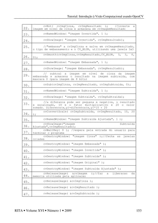 Tutorial: Introdução à Visão Computacional usando OpenCV
RITA • Volume XVI • Número 1 • 2009 153
22.
cvNot( cvImgCinza, cvImgResultado ); //inverte a
imagem em nivel de cinza e armazena em cvImagemResultado
23. cvNamedWindow( "imagem Invertida", 1 );
24. cvShowImage( "imagem Invertida", cvImgResultado);
25. //"embassa" a cvImgCinza e salva em cvImagemResultado,
o tipo de embassamento e o CV_BLUR, utilizando uma janela 3x3
26.
cvSmooth(cvImgCinza,cvImgResultado,CV_BLUR, 3, 3, 0,
0);
27. cvNamedWindow( "imagem Embassada", 1 );
28. cvShowImage( "imagem Embassada", cvImgResultado);
29.
// subtrai a imagem em nivel de cinza da imagem
embassada e armazena o resultado na imagem subtraida, com
mascara 0 (para imagem de 8 bits)
30. cvSub(cvImgCinza, cvImgResultado, cvImgSubtraida, 0);
31. cvNamedWindow( "imagem Subtraida", 1 );
32. cvShowImage( "imagem Subtraida", cvImgSubtraida);
33.
//a diferenca pode ser pequena e negativa, o resultado
e escalonado, 10 e o fator multiplicativo e 20 o valor
somado. Diferenca(x,y)=diferenca(x,y)*10 + 20
34.
cvConvertScale( cvImgSubtraida, cvImgResultado, 10, 20
);
35. cvNamedWindow( "imagem Subtraida Ajustada", 1 );
36.
cvShowImage("imagem Subtraida
Ajustada",cvImgResultado);
37.
cvWaitKey( 0 ); //espera pela entrada do usuario para
terminar o programa
38.
cvDestroyWindow( "imagem Cinza" );//fecha as janelas
criadas
39. cvDestroyWindow( "imagem Embassada" );
40. cvDestroyWindow( "imagem Invertida" );
41. cvDestroyWindow( "imagem Subtraida" );
42. cvDestroyWindow( "imagem Original" );
43. cvDestroyWindow( "imagem Subtraida Ajustada" );
44.
cvReleaseImage( &cvImagem );//faz a liberacao da
memoria utilizada pela aplicacao
45. cvReleaseImage( &cvImgCinza );
46. cvReleaseImage( &cvImgResultado );
47. cvReleaseImage( &cvImgSubtraida );
 