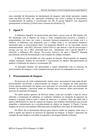 Tutorial: Introdução à Visão Computacional usando OpenCV
RITA • Volume XVI • Número 1 • 2009 127
uma variedade de ferramentas de interpretação de imagens, indo desde operações simples
como um filtro de ruído, até operações complexas, tais como a análise de movimentos,
reconhecimento de padrões e reconstrução em 3D. O pacote OpenCV está disponível
gratuitamente na Internet [2] bem como o manual de referência [3].
2 OpenCV
A biblioteca OpenCV foi desenvolvida pela Intel e possui mais de 500 funções [4].
Foi idealizada com o objetivo de tornar a visão computacional acessível a usuários e
programadores em áreas tais como a interação humano-computador em tempo real e a
robótica. A biblioteca está disponível com o código fonte e os executáveis (binários)
otimizados para os processadores Intel. Um programa OpenCV, ao ser executado, invoca
automaticamente uma DLL (Dynamic Linked Library) que detecta o tipo de processador e
carrega, por sua vez, a DLL otimizada para este. Juntamente com o pacote OpenCV é
oferecida a biblioteca IPL (Image Processing Library), da qual a OpenCV depende
parcialmente, além de documentação e um conjunto de códigos exemplos.
A biblioteca está dividida em cinco grupos de funções: Processamento de imagens;
Análise estrutural; Análise de movimento e rastreamento de objetos; Reconhecimento de
padrões e Calibração de câmera e reconstrução 3D.
As principais funções são apresentadas a seguir, juntamente com os conceitos de
processamento de imagens e visão computacional que devem ser empregados em seu uso.
3 Processamento de Imagens
Os processos de visão computacional, muitas vezes, necessitam de uma etapa de pré-
processamento envolvendo o processamento de imagens. As imagens de onde queremos
extrair alguma informação em alguns casos precisam ser convertidas para um determinado
formato ou tamanho e precisam ainda ser filtradas para remover ruídos provenientes do
processo de aquisição da imagem.
Os ruídos podem aparecer de diversas fontes, como por exemplo, o tipo de sensor
utilizado, a iluminação do ambiente, as condições climáticas no momento da aquisição da
imagem, a posição relativa entre o objeto de interesse e a câmera. Note que ruído não é
apenas interferência no sinal de captura da imagem, mas também interferências que possam
atrapalhar a interpretação ou o reconhecimento de objetos na imagem. A Figura 2 mostra
imagens de árvores em condições diferentes para exemplificar estes tipos de interferência.
Os filtros são as ferramentas básicas para remover ruídos de imagens, neste caso, o
ruído é aquele que aparece no processo de aquisição da imagem. A Figura 3 apresenta um
exemplo de uma imagem com ruído (à esquerda) e da imagem filtrada (à direita).
 