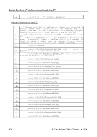 Tutorial: Introdução à Visão Computacional usando OpenCV
154 RITA • Volume XVI • Número 1 • 2009
48. return( 0 ); // encerra o programa}
Filtros Estatísticos em openCV
1.
// funcao para ler os valores da imagem que estao sob a
mascara neste caso, especifico para uma mascara 3x3 esta
funcao pode ser facilmente modificada para atender qualquer
tamanho de mascara utilizando uma estrutura do tipo for
2.
void leMascara(int *mascara,IplImage *cvImagem,int i,int
j){
3.
//define a estrutura scalar que armazena a informacao do
pixel. A estrutura possui 4 valores double.Para imagens em
nivel de cinza o valor esta na posicao 0 para imagens
coloridas vai de 0, 1 e 2, para azul, verde e vermelho.
4. CvScalar scalar;
5. scalar=cvGetAt(cvImagem,i-1,j-1); //le a imagem na
posicao i-1 e j-1 e armazena no scalar
6. mascara[0]=int (scalar.val[0]);//faz um cast para int
e coloca na mascara, na posicao 0.
7. scalar=cvGetAt(cvImagem,i-1,j);
8. mascara[1]=int (scalar.val[0]);
9. scalar=cvGetAt(cvImagem,i-1,j+1);
10. mascara[2]=int (scalar.val[0]);
11. scalar=cvGetAt(cvImagem,i,j-1);
12. mascara[3]=int (scalar.val[0]);
13. scalar=cvGetAt(cvImagem,i,j);
14. mascara[4]=int (scalar.val[0]);
15. scalar=cvGetAt(cvImagem,i,j+1);
16. mascara[5]=int (scalar.val[0]);
17. scalar=cvGetAt(cvImagem,i+1,j-1);
18. mascara[6]=int (scalar.val[0]);
19. scalar=cvGetAt(cvImagem,i+1,j);
20. mascara[7]=int (scalar.val[0]);
21. scalar=cvGetAt(cvImagem,i+1,j+1);
22. mascara[8]=int (scalar.val[0]);
 
