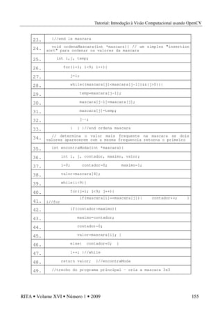 Tutorial: Introdução à Visão Computacional usando OpenCV
RITA • Volume XVI • Número 1 • 2009 155
23. }//end le mascara
24. void ordenaMascara(int *mascara){ // um simples "insertion
sort" para ordenar os valores da mascara
25. int i,j, temp;
26. for(i=1; i<9; i++){
27. j=i;
28. while((mascara[j]<mascara[j-1])&&(j>0)){
29. temp=mascara[j-1];
30. mascara[j-1]=mascara[j];
31. mascara[j]=temp;
32. j--;
33. } } }//end ordena mascara
34. // determina o valor mais frequente na mascara se dois
valores aparecerem com a mesma frequencia retorna o primeiro
35. int encontraModa(int *mascara){
36. int i, j, contador, maximo, valor;
37. i=0; contador=0; maximo=1;
38. valor=mascara[4];
39. while(i<9){
40. for(j=1; j<9; j++){
41.
if(mascara[i]==mascara[j]){ contador++; }
}//for
42. if(contador>maximo){
43. maximo=contador;
44. contador=0;
45. valor=mascara[i]; }
46. else{ contador=0; }
47. i++; }//while
48. return valor; }//encontraModa
49. //trecho do programa principal – cria a mascara 3x3
 