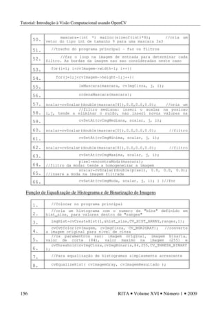 Tutorial: Introdução à Visão Computacional usando OpenCV
156 RITA • Volume XVI • Número 1 • 2009
50. mascara=(int *) malloc(sizeof(int)*9); //cria um
vetor do tipo int de tamanho 9 para uma mascara 3x3
51. //trecho do programa principal – faz os filtros
52. //faz o loop na imagem de entrada para determinar cada
filtro. As bordas da imagem nao sao consideradas neste caso
53. for(i=1; i<cvImagem->width-1; i++){
54. for(j=1;j<cvImagem->height-1;j++){
55. leMascara(mascara, cvImgCinza, j, i);
56. ordenaMascara(mascara);
57. scalar=cvScalar(double(mascara[4]),0.0,0.0,0.0); //cria um
scalar com a posicao mediana da mascara
58.
//filtro mediana: inseri o scalar na posicao
i,j, tende a eliminar o ruido, nao inseri novos valores na
imagem
59. cvSetAt(cvImgMediana, scalar, j, i);
60. scalar=cvScalar(double(mascara[0]),0.0,0.0,0.0); //filtro
de minimo: tende a escurecer a imagem
61. cvSetAt(cvImgMinima, scalar, j, i);
62. scalar=cvScalar(double(mascara[8]),0.0,0.0,0.0); //filtro
de maximo: tende a clarear a imagem
63. cvSetAt(cvImgMaxima, scalar, j, i);
64.
pixel=encontraModa(mascara);
//filtro da moda: tende a homogeneizar a imagem
65.
scalar=cvScalar(double(pixel), 0.0, 0.0, 0.0);
//insere a moda na imagem filtrada
66. cvSetAt(cvImgModa, scalar, j, i); } }//for
Função de Equalização de Histograma e de Binarização de Imagens
1. //Colocar no programa principal
2.
//cria um histograma com o numero de "bins" definido em
hist_size, para valores dentro de "ranges"
3. imgHist=cvCreateHist(1,&hist_size,CV_HIST_ARRAY,ranges,1);
4.
cvCvtColor(cvImagem, cvImgCinza, CV_BGR2GRAY); //converte
a imagem original para nivel de cinza
5.
//os paramentros sao: imagem original, imagem binaria,
valor de corte (84), valor maximo na imagem (255) e
binarizacao
6.
cvThreshold(cvImgCinza,cvImgBinaria,84,255,CV_THRESH_BINARY
);
7. //Para equalização de histogramas simplesmente acrescente
8. cvEqualizeHist( cvImagemGray, cvImagemResultado );
 