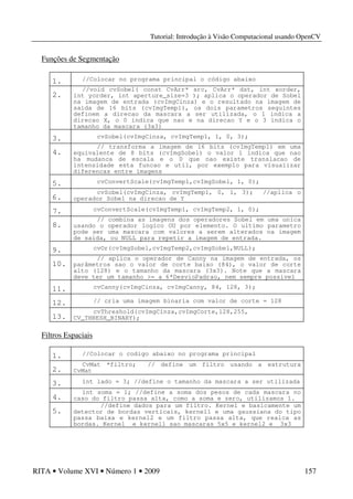 Tutorial: Introdução à Visão Computacional usando OpenCV
RITA • Volume XVI • Número 1 • 2009 157
Funções de Segmentação
1. //Colocar no programa principal o código abaixo
2.
//void cvSobel( const CvArr* src, CvArr* dst, int xorder,
int yorder, int aperture_size=3 ); aplica o operador de Sobel
na imagem de entrada (cvImgCinza) e o resultado na imagem de
saida de 16 bits (cvImgTemp1), os dois parametros seguintes
definem a direcao da mascara a ser utilizada, o 1 indica a
direcao X, o 0 indica que nao e na direcao Y e o 3 indica o
tamanho da mascara (3x3)
3. cvSobel(cvImgCinza, cvImgTemp1, 1, 0, 3);
4.
// transforma a imagem de 16 bits (cvImgTemp1) em uma
equivalente de 8 bits (cvImgSobel) o valor 1 indica que nao
ha mudanca de escala e o 0 que nao existe translacao de
intensidade esta funcao e util, por exemplo para visualizar
diferencas entre imagens
5. cvConvertScale(cvImgTemp1,cvImgSobel, 1, 0);
6.
cvSobel(cvImgCinza, cvImgTemp1, 0, 1, 3); //aplica o
operador Sobel na direcao de Y
7. cvConvertScale(cvImgTemp1, cvImgTemp2, 1, 0);
8.
// combina as imagens dos operadores Sobel em uma unica
usando o operador logico OU por elemento. O ultimo parametro
pode ser uma mascara com valores a serem alterados na imagem
de saida, ou NULL para repetir a imagem de entrada.
9. cvOr(cvImgSobel,cvImgTemp2,cvImgSobel,NULL);
10.
// aplica o operador de Canny na imagem de entrada, os
parâmetros sao o valor de corte baixo (84), o valor de corte
alto (128) e o tamanho da mascara (3x3). Note que a mascara
deve ter um tamanho >= a 6*DesvioPadrao, nem sempre possivel
11. cvCanny(cvImgCinza, cvImgCanny, 84, 128, 3);
12. // cria uma imagem binaria com valor de corte = 128
13.
cvThreshold(cvImgCinza,cvImgCorte,128,255,
CV_THRESH_BINARY);
Filtros Espaciais
1. //Colocar o codigo abaixo no programa principal
2.
CvMat *filtro; // define um filtro usando a estrutura
CvMat
3. int lado = 3; //define o tamanho da mascara a ser utilizada
4.
int soma = 1; //define a soma dos pesos de cada mascara no
caso do filtro passa alta, como a soma e zero, utilizamos 1.
5.
//define dados para um filtro. Kernel e basicamente um
detector de bordas verticais, kernel1 e uma gaussiana do tipo
passa baixa e kernel2 e um filtro passa alta, que realca as
bordas. Kernel e kernel1 sao mascaras 5x5 e kernel2 e 3x3
 