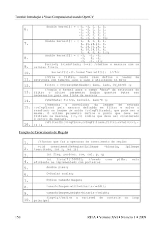 Tutorial: Introdução à Visão Computacional usando OpenCV
158 RITA • Volume XVI • Número 1 • 2009
6.
double kernel[] = { 0, -1, 0, 1, 0,
-1, -2, 0, 2, 1,
-1, -2, 1, 2, 1,
-1, -2, 0, 2, 1,
0, -1, 0, 1, 0};
7.
double kernel1[] = { 1, 4, 6, 4, 1,
4, 16,24,16, 4,
6, 24,36,24, 6,
4, 16,24,16, 4,
1, 4, 6, 4, 1,};
8.
double kernel2[] = { -1, -1, -1,
-1, 8, -1,
-1, -1, -1};
9.
for(i=0; i<lado*lado; i++){ //define a mascara com os
valores finais
10. kernel2[i]=(1./soma)*kernel2[i]; }//for
11.
//Cria o filtro, neste caso define o header da
estrutura com tamanho lado x lado e utilizando 64 bits
12. filtro = cvCreateMatHeader( lado, lado, CV_64FC1 );
13.
//copia o kernel para o campo "data" da estrutura do
filtro o ultimo parametro indica quantos bytes sao
necessarios para uma linha da mascara
14. cvSetData( filtro, kernel2, lado*8 );
15.
//executa a convolucao da imagem de entrada
(cvImgCinza) pela mascara definida em filtro e salva o
resultado na imagem de saida (cvImgFiltrada), que pode ser a
mesma. O ultimo parametro define o ponto que deve ser
filtrado na mascara, (-1,-1) indica que deve ser considerado
o centro da mascara.
16.
cvFilter2D(cvImgCinza,cvImgFiltrada,filtro,cvPoint(-1,-
1) );
Função de Crescimento de Região
1. //funcao que faz a operacao de crescimento de regiao
2.
void crescimentoDeRegiao(IplImage *binaria, IplImage
*resultado, int i, int j){
3. int flag, posicao, row, col, p, q;
4.
int lista[2][50000]; //usado como pilha, mais
eficiente se implementado com ponteiros
5. double pixel;
6. CvScalar scalar;
7. CvSize tamanhoImagem;
8. tamanhoImagem.width=binaria->width;
9. tamanhoImagem.height=binaria->height;
10.
flag=1;//define a variavel de controle do loop
principal
 