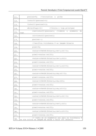Tutorial: Introdução à Visão Computacional usando OpenCV
RITA • Volume XVI • Número 1 • 2009 159
11. posicao=0; //inicializa a pilha
12. lista[0][posicao]=i;
13. lista[1][posicao]=j;
14. while(flag==1){ //inicia o loop principal
15.
row=lista[0][posicao]; //remove o elemento do
topo
16. col=lista[1][posicao];
17. posicao--;
18. //verifica vizinhanca 8 na imagem binaria
19. pixel=0;
20. scalar=cvGetAt(binaria,row-1,col-1);
21. pixel+=scalar.val[0];
22. scalar=cvGetAt(binaria,row-1,col);
23. pixel+=scalar.val[0];
24. scalar=cvGetAt(binaria,row-1,col+1);
25. pixel+=scalar.val[0];
26. scalar=cvGetAt(binaria,row,col-1);
27. pixel+=scalar.val[0];
28. scalar=cvGetAt(binaria,row,col);
29. pixel+=scalar.val[0];
30. scalar=cvGetAt(binaria,row,col+1);
31. pixel+=scalar.val[0];
32. scalar=cvGetAt(binaria,row+1,col-1);
33. pixel+=scalar.val[0];
34. scalar=cvGetAt(binaria,row+1,col);
35. pixel+=scalar.val[0];
36. scalar=cvGetAt(binaria,row+1,col+1);
37. pixel+=scalar.val[0];
38.
// testa se os elementos sao zero na vizinhanca 8
se sim coloca na imagem de saida o valor 255 (branco)
 