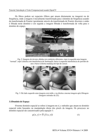 Tutorial: Introdução à Visão Computacional usando OpenCV
128 RITA • Volume XVI • Número 1 • 2009
Os filtros podem ser espaciais (filtros que atuam diretamente na imagem) ou de
frequência, onde a imagem é inicialmente transformada para o domínio de frequência usando
da transformada de Fourier (geralmente através da transformada de Fourier discreta) e então
é filtrada neste domínio e em seguida a imagem filtrada é transformada de volta para o
domínio de espaço.
Fig. 2: Imagens de árvores obtidas em condições diferentes, topo à esquerda uma imagem
“normal”, topo à direita com interferência de iluminação, baixo à esquerda interferência do período do
ano e baixo à direita mudança do tipo de sensor.
Fig. 3: Do lado esquerdo uma imagem com ruído, e na direita a mesma imagem após filtragem
(Imagens retiradas de [5]).
3.1Domínio de Espaço
O termo dominio espacial se refere à imagem em si, e métodos que atuam no domínio
espacial estão baseados na manipulação direta dos pixels da imagem. Os processos no
domínio espacial são caracterizados pela equação 1:
)),((),( yxfTyxg = (1)
 