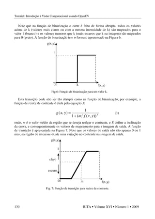 Tutorial: Introdução à Visão Computacional usando OpenCV
130 RITA • Volume XVI • Número 1 • 2009
Note que na função de binarização o corte é feito de forma abrupta, todos os valores
acima de k (valores mais claros ou com a mesma intensidade de k) são mapeados para o
valor 1 (branco) e os valores menores que k (mais escuros que k na imagem) são mapeados
para 0 (preto). A função de binarização tem o formato apresentado na Figura 6.
Fig.6: Função de binarização para um valor k.
Esta transição pode não ser tão abrupta como na função de binarização, por exemplo, a
função de realce de contraste é dada pela equação 3:
onde, m é o valor médio da região que se deseja realçar o contraste, e E define a inclinação
da curva, e consequentemente os valores de mapeamento para a imagem de saída. A função
de transição é apresentada na Figura 7. Note que os valores de saída não são apenas 0 ou 1
mas, na região de interesse existe uma variação no contraste na imagem de saída.
Fig. 7: Função de transição para realce de contraste.
f(x,y)
g(x,y)
k0
1
E
yxfm
yxg
)),((1
1
),(
+
=
f(x,y)
g(x,y)
m0
1
escuro
claro
(3)
 