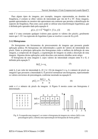 Tutorial: Introdução à Visão Computacional usando OpenCV
RITA • Volume XVI • Número 1 • 2009 131
Para alguns tipos de imagens, por exemplo, imagens representadas no domínio de
frequência, é comum se obter valores de intensidade que vão de 0 a 107
. Estas imagens,
quando apresentadas no monitor não apresentam um contraste que permita a identificação do
espectro de frequência. Para estes casos pode-se utilizar uma transformação logarítmica, que
é definida pelo operador dado pela equação 4:
onde C é uma constante qualquer (valores para ajustar os valores dos pixels), geralmente
maior que 1. O 1 na expressão do logaritmo é para se resolver o caso de f(x,y)=0.
3.1.2 Histogramas
Os histogramas são ferramentas de processamento de imagens que possuem grande
aplicação prática. Os histogramas são determinados a partir de valores de intensidade dos
pixels. Entre as principais aplicações dos histogramas estão a melhora da definição de uma
imagem, a compressão de imagens, a segmentação de imagens ou ainda a descrição de uma
imagem. Algumas destas aplicações serão descritas com maiores detalhes neste artigo.
O histograma de uma imagem I, cujos valores de intensidade estejam entre 0 e G, é
definido pela equação 5:
onde Ik é um valor de intensidade k, (0 ≤ k ≤ G) da imagem I e nk é o número de pixels na
imagem I que possuem a intensidade k. É possível normalizar um histograma, representando
os valores em termos de porcentagem, conforme mostrado na equação 6:
onde n é o número de pixels da imagem. A Figura 8 mostra como um histograma é
determinado.
Fig. 8: À esquerda uma imagem I, ao centro o histograma da imagem em valores (h(I)) e em
porcentagem (p(I)), à direita uma representação do histograma de forma gráfica.
)),(1log(*),( yxfCyxg +=
kk nIh =)(
n
n
n
Ih
Ip kk
k ==
)(
)(
0 0 0 1 1
0 0 1 1 2
0 1 1 2 3
1 1 2 3 3
1 2 3 3 3
h(I) =
p(I) =
0 1 2 3
6 9 4 6
6/25 6/254/259/25
0 1 2 3 k
h
(6)
(4)
(5)
 