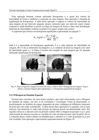 Tutorial: Introdução à Visão Computacional usando OpenCV
132 RITA • Volume XVI • Número 1 • 2009
Uma operação bastante comum utilizando histogramas é o ajuste dos valores de
intensidade de forma a melhorar o contraste em uma imagem. Esta operação é chamada de
equalização de histogramas. A idéia desta operação é mapear os valores de intensidade de
uma imagem de um intervalo pequeno (pouco contraste) para um intervalo maior (muito
contraste) e ainda distribuir os pixels ao longo da imagem de forma a obter uma distribuição
uniforme de intensidades (embora na prática isso quase sempre não ocorra).
A expressão que fornece um histograma equalizado é apresentada na equação 7:
onde k é a intensidade no histograma equalizado, L é o valor máximo de intensidade na
imagem, M e N são as dimensões da imagem e nj é o número de pixel na imagem com valor
de intensidade igual a j. A Figura 9 mostra um exemplo de uma imagem que foi ajustada
utilizando equalização de histograma.
Fig. 9: Topo à esquerda, imagem em nível de cinza, e abaixo dela o histograma da imagem. Topo à
direita, a mesma imagem após equalização, e o histograma equalizado da imagem.
3.1.3 Filtragem no Domínio Espacial
Existem dois conceitos, de certa forma similares, que estão relacionados com a filtragem
no domínio de espaço, são eles os de correlação e convolução. Como já mencionado, as
transformações no domínio de espaço dependem de uma vizinhança de influência (máscara)
do pixel que está sendo considerado. A idéia destas duas operações é a seguinte: cria-se uma
máscara com dimensão d, onde cada posição da máscara possui um determinado valor. Em
seguida coloca-se a máscara com sua posição central sobre a imagem na posição (x,y) e, para
cada posição da máscara executa-se o produto do valor da máscara pelo valor do pixel, faz-se
a somatória destes valores obtidos na multiplicação e substitui-se o valor da posição (x,y) por
este resultado. Esta operação é apresentada esquematicamente na Figura 10.
∑=
−
=
k
j
jn
MN
L
keqh
0
)1(
)(_ (7)
 