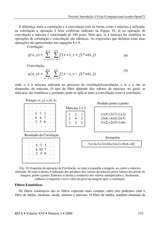 Tutorial: Introdução à Visão Computacional usando OpenCV
RITA • Volume XVI • Número 1 • 2009 133
A diferença entre a correlação e a convolução está na forma como a máscara é utilizada:
na correlação a operação é feita conforme indicado na Figura 10, já na operação de
convolução a máscara é rotacionada de 180 graus. Note que, se a máscara for simétrica as
operações de correlação e convolução são idênticas. As expressões que definem estas duas
operações são apresentadas nas equações 8 e 9.
Correlação:
∑ ∑−= −=
++=
2
2
2
2
),(*),(),(
m
mi
n
nj
jiwjyixfyxg
Convolução:
∑ ∑−= −=
−−=
2
2
2
2
),(*),(),(
m
mi
n
nj
jiwjyixfyxg
onde w é a máscara utilizada no processo de correlação/convolução, e m e n são as
dimensões da máscara. O tipo de filtro depende dos valores da máscara, no geral, as
máscaras são simétricas e, portanto, pode-se aplicar tanto a convolução como a correlação.
Fig. 10: Esquema da operação de Correlação, no topo à esquerda a imagem, ao centro a máscara
utilizada. No topo à direita a indicação dos produtos dos valores da máscara pelos valores dos pixels da
imagem, ponto a ponto. Embaixo à direita a somatória dos valores multiplicados e, finalmente,
embaixo à esquerda o novo valor do pixel na imagem após a correlação.
Filtros Estatísticos
Os filtros estatísticos são os filtros espaciais mais comuns, entre eles podemos citar o
filtro de média, mediana, moda, mínimo e máximo. O filtro de média, também chamado de
(8)
. . . . . . .
. . . . . . .
. . 5 7 3 . .
. . 6 4 7 . .
. . 2 5 6 . .
. . . . . . .
. . . . . . .
1 2 1
2 4 2
1 2 1
Posição (x, y) = (4, 4)
Máscara 3 x 3
(1x5) (2x7) (1x3)
(2x6) (4x4) (2x7)
(1x2) (2x5) (1x6)
Produto ponto a ponto
Somatória
5+14+3+12+16+14+2+10+6 =82
. . . . . . .
. . 5 7 3 . .
. . 6 82 7 . .
. . 2 5 6 . .
. . . . . . .
Resultado da Correlação
(9)
 