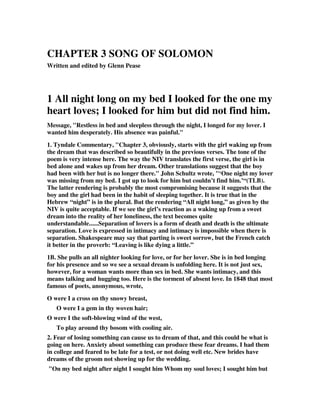 CHAPTER 3 SONG OF SOLOMON 
Written and edited by Glenn Pease 
1 All night long on my bed I looked for the one my 
heart loves; I looked for him but did not find him. 
Message, "Restless in bed and sleepless through the night, I longed for my lover. I 
wanted him desperately. His absence was painful." 
1. Tyndale Commentary, "Chapter 3, obviously, starts with the girl waking up from 
the dream that was described so beautifully in the previous verses. The tone of the 
poem is very intense here. The way the NIV translates the first verse, the girl is in 
bed alone and wakes up from her dream. Other translations suggest that the boy 
had been with her but is no longer there." John Schultz wrote, "‘One night my lover 
was missing from my bed. I got up to look for him but couldn’t find him.’“(TLB). 
The latter rendering is probably the most compromising because it suggests that the 
boy and the girl had been in the habit of sleeping together. It is true that in the 
Hebrew “night” is in the plural. But the rendering “All night long,” as given by the 
NIV is quite acceptable. If we see the girl’s reaction as a waking up from a sweet 
dream into the reality of her loneliness, the text becomes quite 
understandable......Separation of lovers is a form of death and death is the ultimate 
separation. Love is expressed in intimacy and intimacy is impossible when there is 
separation. Shakespeare may say that parting is sweet sorrow, but the French catch 
it better in the proverb: “Leaving is like dying a little.” 
1B. She pulls an all nighter looking for love, or for her lover. She is in bed longing 
for his presence and so we see a sexual dream is unfolding here. It is not just sex, 
however, for a woman wants more than sex in bed. She wants intimacy, and this 
means talking and hugging too. Here is the torment of absent love. In 1848 that most 
famous of poets, anonymous, wrote, 
O were I a cross on thy snowy breast, 
O were I a gem in thy woven hair; 
O were I the soft-blowing wind of the west, 
To play around thy bosom with cooling air. 
2. Fear of losing something can cause us to dream of that, and this could be what is 
going on here. Anxiety about something can produce these fear dreams. I had them 
in college and feared to be late for a test, or not doing well etc. New brides have 
dreams of the groom not showing up for the wedding. 
"On my bed night after night I sought him Whom my soul loves; I sought him but 
 