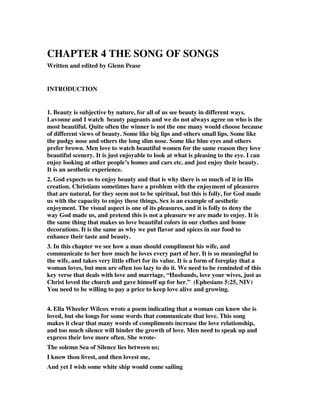 CHAPTER 4 THE SONG OF SONGS 
Written and edited by Glenn Pease 
INTRODUCTION 
1. Beauty is subjective by nature, for all of us see beauty in different ways. 
Lavonne and I watch beauty pageants and we do not always agree on who is the 
most beautiful. Quite often the winner is not the one many would choose because 
of different views of beauty. Some like big lips and others small lips. Some like 
the pudgy nose and others the long slim nose. Some like blue eyes and others 
prefer brown. Men love to watch beautiful women for the same reason they love 
beautiful scenery. It is just enjoyable to look at what is pleasing to the eye. I can 
enjoy looking at other people’s homes and cars etc. and just enjoy their beauty. 
It is an aesthetic experience. 
2. God expects us to enjoy beauty and that is why there is so much of it in His 
creation. Christians sometimes have a problem with the enjoyment of pleasures 
that are natural, for they seem not to be spiritual, but this is folly, for God made 
us with the capacity to enjoy these things. Sex is an example of aesthetic 
enjoyment. The visual aspect is one of its pleasures, and it is folly to deny the 
way God made us, and pretend this is not a pleasure we are made to enjoy. It is 
the same thing that makes us love beautiful colors in our clothes and home 
decorations. It is the same as why we put flavor and spices in our food to 
enhance their taste and beauty. 
3. In this chapter we see how a man should compliment his wife, and 
communicate to her how much he loves every part of her. It is so meaningful to 
the wife, and takes very little effort for its value. It is a form of foreplay that a 
woman loves, but men are often too lazy to do it. We need to be reminded of this 
key verse that deals with love and marriage, “Husbands, love your wives, just as 
Christ loved the church and gave himself up for her.” (Ephesians 5:25, NIV) 
You need to be willing to pay a price to keep love alive and growing. 
4. Ella Wheeler Wilcox wrote a poem indicating that a woman can know she is 
loved, but she longs for some words that communicate that love. This song 
makes it clear that many words of compliments increase the love relationship, 
and too much silence will hinder the growth of love. Men need to speak up and 
express their love more often. She wrote- 
The solemn Sea of Silence lies between us; 
I know thou livest, and then lovest me, 
And yet I wish some white ship would come sailing 
 