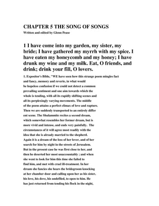 CHAPTER 5 THE SONG OF SONGS 
Written and edited by Glenn Pease 
1 I have come into my garden, my sister, my 
bride; I have gathered my myrrh with my spice. I 
have eaten my honeycomb and my honey; I have 
drunk my wine and my milk. Eat, O friends, and 
drink; drink your fill, O lovers. 
1. Expositor's Bible, "WE have seen how this strange poem mingles fact 
and fancy, memory and reverie, in what would 
be hopeless confusion if we could not detect a common 
prevailing sentiment and one aim towards which the 
whole is tending, with all its rapidly shifting scenes and 
all its perplexingly varying movements. The middle 
of the poem attains a perfect climax of love and rapture. 
Then we are suddenly transported to an entirely differ 
ent scene. The Shulammite recites a second dream, 
which somewhat resembles her former dream, but is 
more vivid and intense, and ends very painfully. The 
circumstances of it will agree most readily with the 
idea that she is already married to the shepherd. 
Again it is a dream of the loss of her lover, and of her 
search for him by night in the streets of Jerusalem. 
But in the present case he was first close to her, and 
then he deserted her most unaccountably ; and when 
she went to look for him this time she failed to 
find him, and met with cruel ill-treatment. In her 
dream she fancies she hears the bridegroom knocking 
at her chamber door and calling upon her as his sister, 
his love, his dove, his undefiled, to open to him. He 
has just returned from tending his flock in the night, 
 