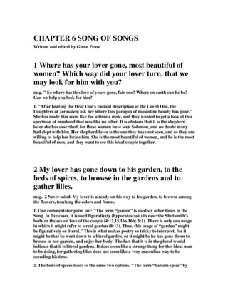 CHAPTER 6 SONG OF SONGS 
Written and edited by Glenn Pease 
1 Where has your lover gone, most beautiful of 
women? Which way did your lover turn, that we 
may look for him with you? 
msg. " So where has this love of yours gone, fair one? Where on earth can he be? 
Can we help you look for him? 
1. "After hearing the Dear One's radiant description of the Loved One, the 
Daughters of Jerusalem ask her where this paragon of masculine beauty has gone." 
She has made him seem like the ultimate male, and they wanted to get a look at this 
speciman of manhood that was like no other. It is obvious that it is the shepherd 
lover she has described, for these women have seen Solomon, and no doubt many 
had slept with him. Her shepherd lover is the one they have not seen, and so they are 
willing to help her locate him. She is the most beautiful of women, and he is the most 
beautiful of men, and they want to see this ideal couple together. 
2 My lover has gone down to his garden, to the 
beds of spices, to browse in the gardens and to 
gather lilies. 
msg. 2 Never mind. My lover is already on his way to his garden, to browse among 
the flowers, touching the colors and forms. 
1. One commentator point out: "The term “garden” is used six other times in the 
Song. In five cases, it is used figuratively (hypocatastasis) to describe Shulamith’s 
body or the sexual love of the couple (4:12,15,16a,16b; 5:1). There is only one usage 
in which it might refer to a real garden (8:13). Thus, this usage of “garden” might 
be figuratively or literal." This is what makes poetry so tricky to interpret, for it 
might be that he went down to a literal garden, or it might be he has gone down to 
brouse in her garden, and enjoy her body. The fact that it is in the plural would 
indicate that it is literal gardens. It does seem like a strange thing for this ideal man 
to be doing, for gathering lilies does not seem like a very masculine way to be 
spending his time. 
2. The beds of spices leads to the same two options. "The term “balsam-spice” by 
 