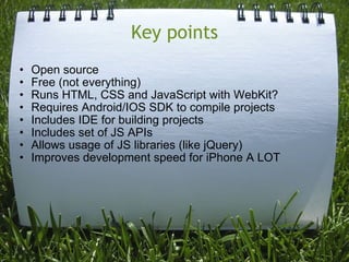 Key points Open source Free (not everything) Runs HTML, CSS and JavaScript with WebKit? Requires Android/IOS SDK to compile projects Includes IDE for building projects Includes set of JS APIs Allows usage of JS libraries (like jQuery) Improves development speed for iPhone A LOT 