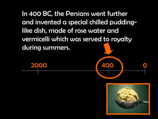 In 400 BC, the Persians went further and invented a special chilled pudding-like dish, made of rose water and vermicelli which was served to royalty during summers.   2000 0 400 