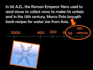 In 50 A.D., the Roman Emperor Nero used to send slaves to collect snow to make his sorbets and in the 13th century, Marco Polo brougth back recipes for water ices from Asia. 2000 400 200 0 50 13th century 
