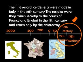 The first record ice desserts were made in italy in the 16th century.The recipies were they taken secretly to the courts of France and Englad in the 17th century and etaen only by the aristrocray. 2000 400 200 0 50 13th century 16th century 17th   century 