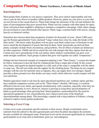 Companion Planting - Master Gardeners, University of Rhode Island
Knowledgebase
Most people think of plants as very passive organisms. They grow almost imperceptibly and only
once a year do they flower or produce edible products. However, plants are very active in ways that
are not obvious to the casual observer. Plants both change the chemistry of the soil and influence the
types of microorganisms that grow around them. Plants actively compete with other plants for space.
Some will poison their neighbor's offspring to maintain a competitive advantage, while others change
the environment in ways that benefit other species. Plants wage a constant battle with insects, relying
heavily on chemical warfare.

Naturalists have known about these properties of plants for thousands of years. About 2,000 years
ago the Roman agriculturalist Varro, declared "Large walnut trees close by, make the border of the
farm sterile." (We know today that plants will not grow near black walnut trees.) Chemicals in oak
leaves retard the development of insects that feed on them. Some insecticides are derived from
plants; examples include Neem oil,rotenone, and pyrethrins. Not all effects of plants are deleterious
on other organisms. Alfalfa and clover enrich the soil with nitrogen that they capture from the air.
Certain trees move groundwater to the soil surface where shallow-rooted plants can grow even
under drought conditions. Such groups of plants that grow well together are called "companions."

Perhaps the best historical example of companion planting is the "Three Sisters,” a system developed
by Native Americans to provide food for a balanced diet from a single plot of land. In this system
corn, beans, and squash are planted together in a hill; each of the crops is compatible with the others
in some way. The tall corn stalks provide support for the climbing beans. The beans do not compete
strongly with the corn for nutrients since as legumes, they can supply their own nitrogen. Squash
provides a dense ground cover that shades out many weeds which otherwise would compete with the
corn and beans.

Modern agriculture tends to rely heavily upon specialized machinery and synthetic inputs and thus
have rendered companion systems such as the "Three Sisters" obsolete. Obviously, it would be
difficult to harvest corn, beans, and squash simultaneously with a machine, especially when they are
not planted separately in rows. However, interest is growing in using these special properties of
plants to good advantage when growing food. Home gardeners, unencumbered by the need for
specialized equipment or row crop production, have rediscovered some of the beneficial
interrelationships among plants. This knowledge, coupled with a long tradition of folklore, is being
utilized to improve home garden production.

Selecting a Cover Crop
Certain cover crops concentrate specific nutrients in their tissues. Deeply rooted plants move
nutrients from the subsoil to the aboveground parts and when the plants decompose the nutrients
become available for subsequent crops. Potassium levels can be increased significantly by selecting a
good preplant cover crop such as buckwheat, grain rye, and sudangrass.
 