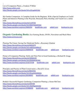 ~
List of Companion Plants; by Frederic P Miller
http://www.alibris.com
http://books.google.com/books?id=y1EzygAACAAJ


My Garden Companion: A Complete Guide for the Beginner, With a Special Emphasis on Useful
Plants and Intensive Planting in the Wayside, Dooryard, Patio, Rooftop, and Vacant Lot; by Jamie
Jobb
http://www.librarything.com/work/1129726
http://books.google.com/books?id=MbhFAAAAYAAJ
http://www.worldcat.org/oclc/2681054        bookfinder.com      addall.com     booksprice.com



Organic Gardening Books, Eco Farming Books, DVD's, Newsletter and Much More
http://www.acresusa.com


Planting The Future: Saving Our Medicinal Herbs; by Rosemary Gladstar
http://www.librarything.com/work/4402479
http://books.google.com/books?id=ndk42wxMBzUC
http://www.worldcat.org/oclc/43894470      bookfinder.com      addall.com       booksprice.com


Primer of Companion Planting: Herbs and Their Part in Good Gardening; by Richard B. Gregg
http://www.librarything.com/work/10966145
http://books.google.com/books?id=ZtXIMAEACAAJ
http://www.worldcat.org/oclc/153273738     bookfinder.com      addall.com       booksprice.com


Principles and Practice of Plant Conservation; by David R. Given
http://www.librarything.com/work/8843936
http://books.google.com/books?id=tHvwAAAAMAAJ
http://www.worldcat.org/oclc/28338097         bookfinder.com       addall.com   booksprice.com


Rodale's Successful Organic Gardening: Companion Planting; by Susan McClure
http://www.librarything.com/work/204704
http://books.google.com/books?id=nRdVNgAACAAJ
http://www.worldcat.org/oclc/29388690     bookfinder.com        addall.com  booksprice.com
 