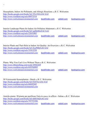 ~


Houseplants, Indoor Air Pollutants, and Allergic Reactions; by B. C. Wolverton
http://books.google.com/books?id=YFe1HAAACAAJ
http://www.worldcat.org/oclc/80973510
http://www.wolvertonenvironmental.com        bookfinder.com        addall.com        booksprice.com



Interior Landscape Plants for Indoor Air Pollution Abatement; by B. C. Wolverton
http://books.google.com/books?id=xgMaMwEACAAJ
http://www.worldcat.org/oclc/22655402
http://www.wolvertonenvironmental.com        bookfinder.com       addall.com     booksprice.com



Interior Plants and Their Role in Indoor Air Quality: An Overview; by B. C. Wolverton
http://books.google.com/books?id=ZxsPHQAACAAJ
http://www.worldcat.org/oclc/31915258
http://www.wolvertonenvironmental.com         bookfinder.com     addall.com      booksprice.com



Plants: Why You Can't Live Without Them; by B. C. Wolverton
http://www.librarything.com/work/10942269
http://www.worldcat.org/oclc/659760995
http://www.wolvertonenvironmental.com     bookfinder.com            addall.com       booksprice.com



50 Verrassende Kamerplanten - Dutch; by B. C. Wolverton
http://books.google.com/books?id=FE87twAACAAJ
http://www.worldcat.org/oclc/68692945
http://www.wolvertonenvironmental.com



Amiche piante: 50 piante per purificare l'aria in casa e in ufficio - Italian; by B. C. Wolverton
http://books.google.com/books?id=nbIOAQAACAAJ
http://www.worldcat.org/oclc/797753386
http://www.wolvertonenvironmental.com          bookfinder.com         addall.com        booksprice.com
 