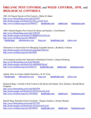 ~
ORGANIC PEST CONTROL and WEED CONTROL, IPM, and
BIOLOGICAL CONTROLS
1001 All Natural Secrets to Pest Control; by Myles H. Bader
http://www.librarything.com/work/8355873
http://books.google.com/books?id=P4A_twAACAAJ
http://www.worldcat.org/oclc/429908577        bookfinder.com     addall.com      booksprice.com


100% Natural Organic Pest Control for Home and Garden; by Tom Roberts
http://www.librarything.com/work/2196724
http://books.google.com/books?id=BQBNAAAAYAAJ
http://www.worldcat.org/oclc/38042977
~ Kindle book     allbookstores.com    bing.com     bookfinder.com          yahoo.com


Alternatives to Insecticides For Managing Vegetable Insects; by Kimberly A Stoner
http://books.google.com/books?id=gugnAQAAMAAJ
http://www.worldcat.org/oclc/42641805


An Ecological and Societal Approach to Biological Control; by Jørgen Eilenberg
http://www.librarything.com/work/8842491
http://books.google.com/books?id=u0SD6MZ2QcoC
http://www.worldcat.org/oclc/65466731     bookfinder.com        addall.com     booksprice.com


Aphids: How to Control Aphids Naturally; by D. R. Cook
~ Kindle book   allbookstores.com      bing.com        bookfinder.com       yahoo.com


Backyard Bugs: A Guide to Pest Control in the Home and Garden, New Zealand; by Ronald Bruce
Chapman
http://www.librarything.com/work/6045594
http://books.google.com/books?id=OSAYAAAACAAJ
http://www.worldcat.org/oclc/154726063      bookfinder.com   addall.com     booksprice.com


Banish Slugs Naturally (Green Essentials - Organic Guides); by Jeremy Stratton
http://www.librarything.com/work/8527295
http://books.google.com/books?id=AC8zAAAACAAJ
http://www.worldcat.org/oclc/502389932      bookfinder.com        addall.com     booksprice.com
 