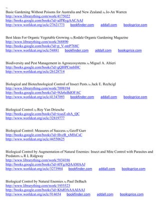 ~
Basic Gardening Without Poisons for Australia and New Zealand; by Jo-An Warren
http://www.librarything.com/work/4175022
http://books.google.com/books?id=aJPRygAACAAJ
http://www.worldcat.org/oclc/27621773    bookfinder.com     addall.com      booksprice.com


Best Ideas For Organic Vegetable Growing; by Rodale Organic Gardening Magazine
http://www.librarything.com/work/368890
http://books.google.com/books?id=p_V-ntrP768C
http://www.worldcat.org/oclc/54881   bookfinder.com       addall.com    booksprice.com


Biodiversity and Pest Management in Agroecosystems; by Miguel A. Altieri
http://books.google.com/books?id=gQI0PCnnbI8C
http://www.worldcat.org/oclc/26128714


Biological and Biotechnological Control of Insect Pests; by Jack E. Rechcigl
http://www.librarything.com/work/7098194
http://books.google.com/books?id=9tJe6eBdOFAC
http://www.worldcat.org/oclc/41347093      bookfinder.com         addall.com     booksprice.com


Biological Control; by Roy Van Driesche
http://books.google.com/books?id=tcazZ-shA_QC
http://www.worldcat.org/oclc/32819777


Biological Control: Measures of Success; by Geoff Gurr
http://books.google.com/books?id=HvzB_xMfxCsC
http://www.worldcat.org/oclc/44550625


Biological Control by Augmentation of Natural Enemies: Insect and Mite Control with Parasites and
Predators; by R L Ridgway
http://www.librarything.com/work/5834186
http://books.google.com/books?id=t0YgAQAAMAAJ
http://www.worldcat.org/oclc/3273984    bookfinder.com      addall.com     booksprice.com


Biological Control by Natural Enemies; by Paul DeBach
http://www.librarything.com/work/1955523
http://books.google.com/books?id=K6dOAAAAIAAJ
http://www.worldcat.org/oclc/914654      bookfinder.com       addall.com       booksprice.com
 