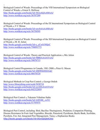 ~
Biological Control of Weeds: Proceedings of the VIII International Symposium on Biological
Control of Weeds; by Ernest S. Delfosse
http://books.google.com/books?id=5tUnAQAAMAAJ
http://www.worldcat.org/oclc/36787209


Biological Control of Weeds: Proceedings of the IX International Symposium on Biological Control
of Weeds; by V C Moran
http://books.google.com/books?id=exvbAAAAMAAJ
http://www.worldcat.org/oclc/36758595


Biological Control of Weeds: Proceedings of the XII International Symposium on Biological Control
of Weeds; by M. H. Julien
http://books.google.com/books?id=c_cCwli1NQcC
http://www.worldcat.org/oclc/798091773


Biological Control of Weeds: Theory and Practical Application; by Mic Julien
http://books.google.com/books?id=9BRIAAAAYAAJ
http://www.worldcat.org/oclc/39078715


Biological Control Programmes in Canada, 1981-2000; by Peter G. Mason
http://books.google.com/books?id=tDHWhOEhTckC
http://www.worldcat.org/oclc/46678324


Biological Methods in Crop Pest Control; by George Ordish
http://www.librarything.com/work/5838710
http://books.google.com/books?id=ex1DAAAAYAAJ
http://www.worldcat.org/oclc/642322059


Biological Pest Control; by Tukaram Vithalrao Sathe
http://books.google.com/books?id=LBT40I_-ixYC
http://www.worldcat.org/oclc/51795975


Biological Pest Control, including: Bird, Bacillus Thuringiensis, Predation, Companion Planting,
Disease Resistance In Fruit And Vegetables, Biocide, Parasitoid, Pyrethrum, Beetle Bank, Scoliidae,
Pyrethrin, Fire Ant, Integrated Pest Management, Tansy; by Hephaestus Books
http://books.google.com/books?id=OGmQSQAACAAJ
 