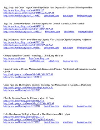 ~
Bug, Slugs, and Other Thugs: Controlling Garden Pests Organically; by Rhonda Massingham Hart
http://www.librarything.com/work/1160552
http://books.google.com/books?id=JM4nAQAAMAAJ
http://www.worldcat.org/oclc/23139837     bookfinder.com      addall.com      booksprice.com


Bug: The Ultimate Gardener’s Guide to Organic Pest Control, Australia; by Tim Marshall
http://www.librarything.com/work/9478218
http://books.google.com/books?id=k44HQgAACAAJ
http://www.worldcat.org/oclc/427785925    bookfinder.com      addall.com       booksprice.com


Bug Off: How to Protect Your Plants the Organic Way; by Rodale Organic Gardening Magazine
http://www.librarything.com/work/5193596
http://books.google.com/books?id=988EPQAACAAJ
http://www.worldcat.org/oclc/43981311     bookfinder.com      addall.com    booksprice.com


Chinese Herbal Pest Control Technology; by Chen Kang Zhu Bian
http://www.google.com     http://www.bing.com
http://www.amazon.com      bookfinder.com      addall.com    booksprice.com


Citrus: A Guide to Organic Management, Propagation, Pruning, Pest Control and Harvesting ; by Allen
Gilbert
http://books.google.com/books?id=6zkLGQAACAAJ
http://www.worldcat.org/oclc/174084148


Citrus Pests and Their Natural Enemies: Integrated Pest Management in Australia; by Dan Smith
http://books.google.com/books?id=dhBqAAAACAAJ
http://www.worldcat.org/oclc/38213617


Club the Bugs and Scare the Critters; by Myles H. Bader
http://www.librarything.com/work/5152612
http://books.google.com/books?id=_rOWGQAACAAJ
http://www.worldcat.org/oclc/53952310        bookfinder.com    addall.com     booksprice.com


Color Handbook of Biological Control in Plant Protection; by Neil Helyer
http://www.librarything.com/work/2077415
http://books.google.com/books?id=NwpNAAAAYAAJ
http://www.worldcat.org/oclc/52733389     bookfinder.com         addall.com   booksprice.com
 