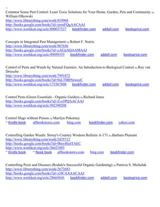 ~
Common Sense Pest Control: Least Toxic Solutions for Your Home, Garden, Pets and Community; by
William Olkowski
http://www.librarything.com/work/819968
http://books.google.com/books?id=jwmFQgAACAAJ
http://www.worldcat.org/oclc/800037527   bookfinder.com      addall.com     booksprice.com


Concepts in Integrated Pest Management; by Robert F. Norris
http://www.librarything.com/work/967656
http://books.google.com/books?id=yAUpAQAAMAAJ
http://www.worldcat.org/oclc/49699355      bookfinder.com       addall.com     booksprice.com


Control of Pests and Weeds by Natural Enemies: An Introduction to Biological Control; by Roy van
Driesche
http://www.librarything.com/work/7991872
http://books.google.com/books?id=0sLTMbNswecC
http://www.worldcat.org/oclc/173367808    bookfinder.com       addall.com     booksprice.com


Control Pests (Green Essentials - Organic Guides); by Richard Jones
http://books.google.com/books?id=Z-o3PQAACAAJ
http://www.worldcat.org/oclc/502390208


Control Slugs without Poison; by Marilyn Pokorney
~ Kindle book     allbookstores.com       bing.com      bookfinder.com       yahoo.com


Controlling Garden Weeds: Storey's Country Wisdom Bulletin A-171; by Barbara Pleasant
http://www.librarything.com/work/2435712
http://books.google.com/books?id=0bovHiolTAEC
http://www.worldcat.org/oclc/36621885
~ Kindle book     ~ Nook book    allbookstores.com  bing.com       bookfinder.com


Controlling Pests and Diseases (Rodale's Successful Organic Gardening); by Patricia S. Michalak
http://www.librarything.com/work/2673683
http://books.google.com/books?id=z3ICAAAACAAJ
http://www.worldcat.org/oclc/28665641      bookfinder.com      addall.com       booksprice.com
 