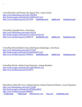 ~



Controlling Pests and Diseases the Organic Way; by Jane Courtier
http://www.librarything.com/work/12964884
http://books.google.com/books?id=g7drHAAACAAJ
http://www.worldcat.org/oclc/28115599      bookfinder.com       addall.com   booksprice.com




Controlling Vegetable Pests; by Pam Peirce
http://www.librarything.com/work/1436736
http://books.google.com/books?id=Yw9IAAAAYAAJ
http://www.worldcat.org/oclc/25009778      bookfinder.com      addall.com    booksprice.com




Controlling Weeds (Rodale's Successful Organic Gardening); by Erin Hynes
http://www.librarything.com/work/1577455
http://books.google.com/books?id=0ta3OQAACAAJ
http://www.worldcat.org/oclc/31969014     bookfinder.com       addall.com    booksprice.com




Controlling Weeds: without Using Chemicals; by Joanna Readman
http://books.google.com/books?id=uqHLNQAACAAJ
http://www.worldcat.org/oclc/43718575




Dead Daisies Make Me Crazy: Garden Solutions without Chemical Pollution; by Loren Nancarrow
http://www.librarything.com/work/1234288
http://books.google.com/books?id=4P7S0jLrdDUC
http://www.worldcat.org/oclc/43060651
~ Kindle book     ~ Nook book    allbookstores.com   bing.com    bookfinder.com
 